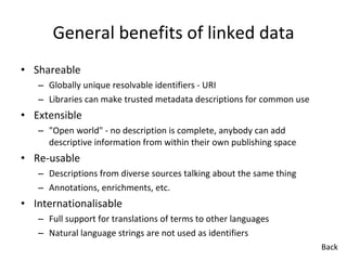 General benefits of linked data Shareable Globally unique resolvable identifiers - URI Libraries can make trusted metadata descriptions for common use Extensible "Open world" - no description is complete, anybody can add descriptive information from within their own publishing space Re-usable Descriptions from diverse sources talking about the same thing Annotations, enrichments, etc. Internationalisable Full support for translations of terms to other languages Natural language strings are not used as identifiers Back 