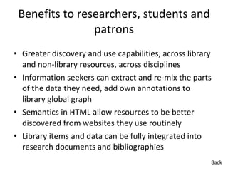 Benefits to researchers, students and patrons Greater discovery and use capabilities, across library and non-library resources, across disciplines Information seekers can extract and re-mix the parts of the data they need, add own annotations to library global graph Semantics in HTML allow resources to be better discovered from websites they use routinely Library items and data can be fully integrated into research documents and bibliographies Back 