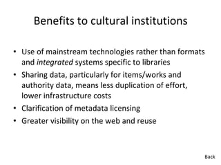Benefits to cultural institutions Use of mainstream technologies rather than formats and  integrated  systems specific to libraries Sharing data, particularly for items/works and authority data, means less duplication of effort, lower infrastructure costs Clarification of metadata licensing Greater visibility on the web and reuse Back 