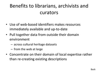 Benefits to librarians, archivists and curators Use of web-based identifiers makes resources immediately available and up-to-date Pull together data from outside their domain environment across cultural heritage datasets from the web at large Concentrate on their domain of local expertise rather than re-creating existing descriptions Back 