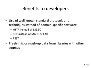 Benefits to developers Use of well known standard protocols and techniques instead of domain-specific software HTTP instead of Z39.50 RDF instead of MARC or EAD REST Freely mix or mash-up data from libraries with other sources Back 