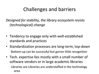 Challenges and barriers Designed for stability, the library ecosystem resists (technological) change Tendency to engage only with well-established standards and practices Standardization processes are long-term, top-down Bottom-up can be successful but garner little recognition Tech. expertise lies mostly with a small number of software vendors or in large academic libraries Libraries are Libraries are understaffed in the technology area 