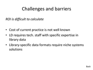 Challenges and barriers ROI is difficult to calculate Cost of current practice is not well known LD requires tech. staff with specific expertise in library data Library-specific data formats require niche systems solutions Back 