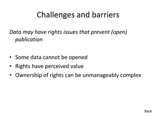 Challenges and barriers Data may have rights issues that prevent (open) publication Some data cannot be opened Rights have perceived value Ownership of rights can be unmanageably complex  Back 