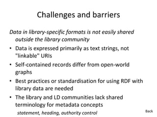 Challenges and barriers Data in library-specific formats is not easily shared outside the library community  Data is expressed primarily as text strings, not "linkable" URIs  Self-contained records differ from open-world graphs Best practices or standardisation for using RDF with library data are needed The library and LD communities lack shared terminology for metadata concepts  statement, heading, authority control Back 