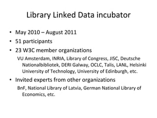Library Linked Data incubator May 2010 – August 2011 51 participants 23 W3C member organizations VU Amsterdam, INRIA, Library of Congress, JISC, Deutsche Nationalbibliotek, DERI Galway, OCLC, Talis, LANL, Helsinki University of Technology, University of Edinburgh, etc. Invited experts from other organizations BnF, National Library of Latvia, German National Library of Economics, etc. 
