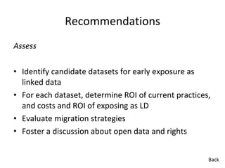 Recommendations Assess  Identify candidate datasets for early exposure as linked data For each dataset, determine ROI of current practices, and costs and ROI of exposing as LD  Evaluate migration strategies Foster a discussion about open data and rights Back 