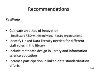 Recommendations Facilitate Cultivate an ethos of innovation Small scale R&D within individual library organisations Identify Linked Data literacy needed for different staff roles in the library  Include metadata design in library and information science education  Increase participation in linked-data standardisation efforts Back 