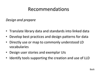 Recommendations Design and prepare Translate library data and standards into linked data Develop best practices and design patterns for data Directly use or map to commonly understood LD vocabularies Design user stories and exemplar UIs Identify tools supporting the creation and use of LLD  Back 