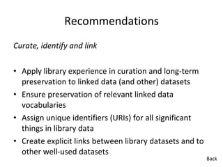 Recommendations Curate, identify and link Apply library experience in curation and long-term preservation to linked data (and other) datasets Ensure preservation of relevant linked data vocabularies Assign unique identifiers (URIs) for all significant things in library data Create explicit links between library datasets and to other well-used datasets Back 