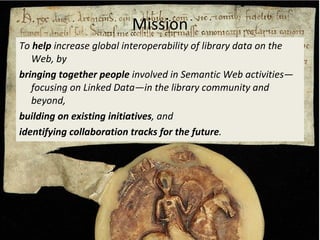 To  help  increase global interoperability of library data on the Web, by bringing together people  involved in Semantic Web  activities —focusing on Linked Data—in the library community and beyond, building on existing initiatives , and  identifying collaboration tracks for the future . Mission 