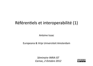 Référen'els	
  et	
  interoperabilité	
  (1)	
  
Antoine	
  Isaac	
  
Europeana	
  &	
  Vrije	
  Universiteit	
  Amsterdam	
  
Séminaire	
  INRIA	
  IST	
  
Carnac,	
  2	
  Octobre	
  2012	
  
 
