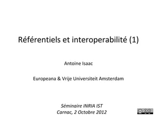 Référentiels et interoperabilité (1)

                 Antoine Isaac

    Europeana & Vrije Universiteit Amsterdam




                Séminaire INRIA IST
              Carnac, 2 Octobre 2012
 