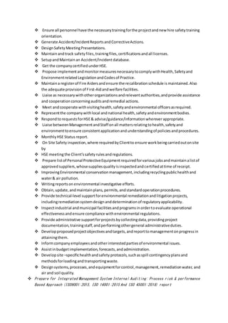  Ensure all personnel have the necessarytrainingforthe projectandnew hire safetytraining
orientation.
 Generate Accident/IncidentReportsandCorrectiveActions.
 DesignSafetyMeetingPresentations.
 Maintainandtrack safetyfiles,trainingfiles,certificationsandall licenses.
 SetupandMaintainan Accident/Incidentdatabase.
 Get the companycertifiedunderHSE.
 Propose implementandmonitormeasuresnecessarytocomplywithHealth,Safetyand
EnvironmentrelatedLegislationandCodesof Practice.
 Maintaina registerof Fire Aidersandensure the recalibrationschedule is maintained. Also
the adequate provisionof First-Aidandwelfare facilities.
 Liaise as necessarywithotherorganizationsandrelevantauthorities,andprovide assistance
and cooperationconcerningauditsandremedial actions.
 Meet andcooperate withvisitinghealth,safetyandenvironmental officersasrequired.
 Representthe companywithlocal andnational health,safetyandenvironmentbodies.
 RespondtorequestsforHSE& advise/guidance/informationwhereverappropriate.
 Liaise betweenManagementandStaff onall mattersrelatingtohealth,safetyand
environmenttoensure consistentapplicationandunderstandingof policiesandprocedures.
 MonthlyHSE Status report.
 On Site Safetyinspection,where requiredbyClientto ensure workbeingcarriedoutonsite
by
 HSE meetingthe Client’ssafetyrulesandregulations.
 Prepare listof Personal ProtectiveEquipmentrequiredforvariousjobsandmaintainalistof
approvedsuppliers,whosesuppliesqualityisinspectedandcertifiedattime of receipt.
 ImprovingEnvironmental conservationmanagement,includingrecyclingpublichealthand
water& air pollution.
 Writingreportsonenvironmental investigative efforts.
 Obtain,update,andmaintainplans, permits,andstandardoperationprocedures.
 Provide technical-level supportforenvironmental remediationandlitigationprojects,
includingremediationsystemdesignanddeterminationof regulatoryapplicability.
 Inspectindustrial andmunicipal facilitiesandprogramsinordertoevaluate operational
effectivenessandensure compliance withenvironmental regulations.
 Provide administrative supportforprojectsbycollectingdata,providingproject
documentation, trainingstaff,andperformingothergeneral administrativeduties.
 Developproposedprojectobjectivesandtargets,andreporttomanagementonprogressin
attainingthem.
 Informcompanyemployeesandotherinterestedpartiesof environmental issues.
 Assistinbudgetimplementation,forecasts,andadministration.
 Developsite –specifichealthandsafety protocols,suchasspill contingencyplansand
methodsforloadingandtransportingwaste.
 Designsystems,processes,andequipmentforcontrol,management,remediationwater, and
air and soil quality.
 Prepare for Integrated Management System Internal Auditing: Process risk & performance
Based Approach (ISO9001:2015, ISO 14001:2015 And ISO 45001:2018) report
 