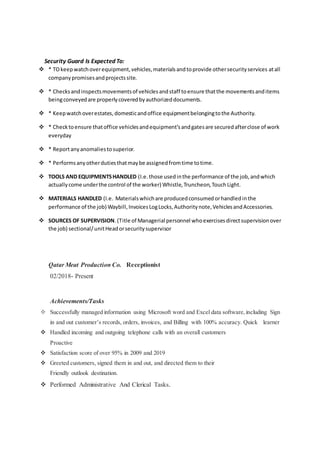 Security Guard Is Expected To:
 * TOkeepwatchoverequipment,vehicles,materialsandtoprovide othersecurityservices atall
companypromisesandprojectssite.
 * Checksandinspectsmovementsof vehiclesandstaff toensure thatthe movementsanditems
beingconveyedare properlycoveredbyauthorizeddocuments.
 * Keepwatchoverestates,domesticandoffice equipmentbelongingtothe Authority.
 * Checktoensure thatoffice vehiclesandequipment’sandgatesare securedafterclose of work
everyday
 * Reportanyanomaliestosuperior.
 * Performsanyotherdutiesthatmaybe assignedfromtime totime.
 TOOLS AND EQUIPMENTSHANDLED (I.e. those usedinthe performance of the job,andwhich
actuallycome underthe control of the worker) Whistle,Truncheon,TouchLight.
 MATERIALS HANDLED (I.e. Materialswhichare producedconsumedorhandledinthe
performance of the job) Waybill,InvoicesLogLocks,Authoritynote,VehiclesandAccessories.
 SOURCES OF SUPERVISION.(Title of Managerial personnel whoexercisesdirectsupervisionover
the job) sectional/unitHeadorsecuritysupervisor
Qatar Meat Production Co. Receptionist
02/2018- Present
Achievements/Tasks
 Successfully managed information using Microsoft word and Excel data software,including Sign
in and out customer’s records, orders, invoices, and Billing with 100% accuracy. Quick learner
 Handled incoming and outgoing telephone calls with an overall customers
Proactive
 Satisfaction score of over 95% in 2009 and 2019
 Greeted customers, signed them in and out, and directed them to their
Friendly outlook destination.
 Performed Administrative And Clerical Tasks.
 