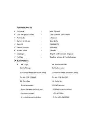 Personal Details
 Full name - Isaac Mensah
 Date and place of birth - 26th October, 1986/Ghana
 Nationality - Ghanaian
 CurrentResidence. - Qatar-Doha
 Qatar ID - 28628800151
 PassportNumber - G2024829
 Marital status - Married
 Languages - English and Ghanaian language
 Hobbies - Reading articles & Football games
 References
 Mr. Diego, Mr. WilliamsOnuoha
Safety Manager SafetySupervisor
Gulf ConsolidatedContractors(GCC) Gulf ConsolidatedContractors (GCC)
Tel.No.+974-55544861. Tel.No.+974 -6633032
Mr. DenisDey Mr. Sudip Dey
Securitymanager. IOSH MS Lecturer
Ghana HighwaysAuthorityand. DISSSafetytrainingSchool
Computermanager +974-50713910
DeyesterInformationSystem Tel No.+233-244769332
 