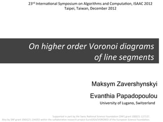 23rd	
  Interna3onal	
  Symposium	
  on	
  Algorithms	
  and	
  Computa3on,	
  ISAAC	
  2012	
  
                                                             Taipei,	
  Taiwan,	
  December	
  2012	
  




                                  On	
  higher	
  order	
  Voronoi	
  diagrams	
  	
  
                                                            of	
  line	
  segments	
  

                                                                                                                   Maksym Zavershynskyi
                                                                                                                 Evanthia Papadopoulou
                                                                                                                              University	
  of	
  Lugano,	
  Switzerland	
  


                                                                  Supported	
  in	
  part	
  by	
  the	
  Swiss	
  Na3onal	
  Science	
  Founda3on	
  (SNF)	
  grant	
  200021-­‐127137.	
  	
  
Also	
  by	
  SNF	
  grant	
  20GG21-­‐134355	
  within	
  the	
  collabora3ve	
  research	
  project	
  EuroGIGA/VORONOI	
  of	
  the	
  European	
  Science	
  Founda3on.	
  
 