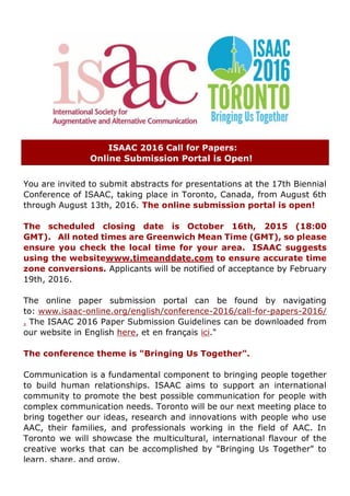 ISAAC 2016 Call for Papers:
Online Submission Portal is Open!
You are invited to submit abstracts for presentations at the 17th Biennial
Conference of ISAAC, taking place in Toronto, Canada, from August 6th
through August 13th, 2016. The online submission portal is open!
The scheduled closing date is October 16th, 2015 (18:00
GMT). All noted times are Greenwich Mean Time (GMT), so please
ensure you check the local time for your area. ISAAC suggests
using the websitewww.timeanddate.com to ensure accurate time
zone conversions. Applicants will be notified of acceptance by February
19th, 2016.
The online paper submission portal can be found by navigating
to: www.isaac-online.org/english/conference-2016/call-for-papers-2016/
. The ISAAC 2016 Paper Submission Guidelines can be downloaded from
our website in English here, et en fran?ais ici."
The conference theme is "Bringing Us Together".
Communication is a fundamental component to bringing people together
to build human relationships. ISAAC aims to support an international
community to promote the best possible communication for people with
complex communication needs. Toronto will be our next meeting place to
bring together our ideas, research and innovations with people who use
AAC, their families, and professionals working in the field of AAC. In
Toronto we will showcase the multicultural, international flavour of the
creative works that can be accomplished by "Bringing Us Together" to
learn, share, and grow.
 