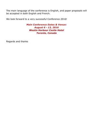 The main language of the conference is English, and paper proposals will
be accepted in both English and French.
We look forward to a very successful Conference 2016!
Main Conference Dates & Venue:
August 6 - 13, 2016
Westin Harbour Castle Hotel
Toronto, Canada
Regards and thanks
 