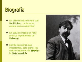 Biografía En 1889 estudia en París con  Paul Dukas , comienza su carrera como compositor En 1893 se instala en París (música impresionista de  Debussy ) Escribe sus obras más importantes, para piano: los cuatro cuadernos de  Iberia  y la  Suite española 