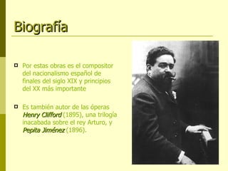 Biografía Por estas obras es el compositor del nacionalismo español de finales del siglo XIX y principios del XX más importante Es también autor de las óperas  Henry Clifford  (1895), una trilogía inacabada sobre el rey Arturo, y  Pepita Jiménez  (1896). 
