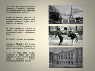 Con 7 años se trasladó a París con
su madre y su hermana Clementina
para hacer el examen de ingreso en
el conservatorio de música.
Aprobó el examen pero no fue
admitido por romper un cristal de un
pelotazo mientras jugaba en el
patio con otros niños.
Así que decidieron buscarle un
profesor. Este profesor había tenido
alumnos tan ilustres como Debussy
y Bizet.
Con 8 años ya era un gran pianista.
Regresó a Madrid y con 9 años
ingresó en el Conservatorio de
Madrid y compuso su primera obra.
A los 10 años daba muchos
conciertos y todos con éxito.
Hasta los 15 años recorrió España
dando conciertos aunque
continuaba estudiando música.
 