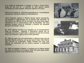 A su padre lo destinaron a trabajar a Cuba y Puerto Rico.
Isaac se fue con el y durante un año estuvo dando
conciertos en esos países. Después regreso a Europa.
Pasó unos meses en Alemania estudiando en la prestigiosa
escuela de Leipzig fundada por Mendelssohn.
Poco después regresó a Madrid donde siguió estudiando.
Allí empezó a relacionarse con la familia real española. El
mismísimo rey Alfonso XII le concedió una beca para seguir
estudiando en el conservatorio real de Bruselas. Allí hizo
grandes amigos como el violinista y director de orquesta
Enrique Fernández Arbós .
En 1879 Albéniz terminó sus estudios en el Conservatorio
Real de Bruselas. Regresó a Barcelona donde dio un
concierto que fue un gran éxito y gracias al cual dio muchos
otros. Así empezó a ganar fama como pianista.
En 1883 se casó con una admiradora y alumna suya que se
llamaba Rosina Jordana, con la que tuvo 5 hijos. Ese mismo
año conoció al compositor Felipe Pedrell que hizo que
Albéniz se interesara por la música popular y tradicional
española.
En 1885 se traslada a Madrid e invitado por la Infanta Isabel
da varios conciertos en el palacio Real. De esta etapa datan
algunas de sus obras más importantes.
 