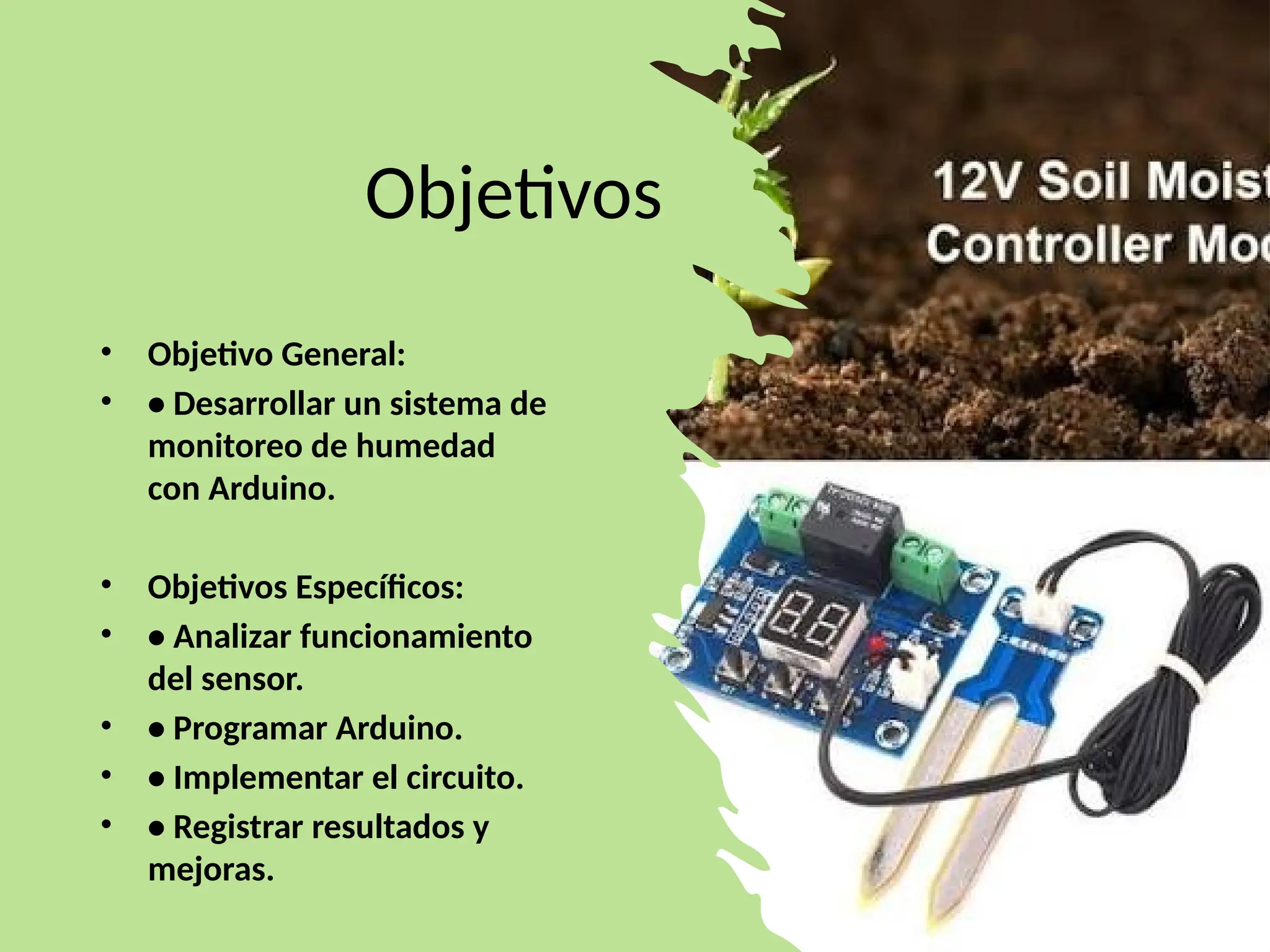 Objetivos
• Objetivo General:
• • Desarrollar un sistema de
monitoreo de humedad
con Arduino.
• Objetivos Específicos:
• • Analizar funcionamiento
del sensor.
• • Programar Arduino.
• • Implementar el circuito.
• • Registrar resultados y
mejoras.
 