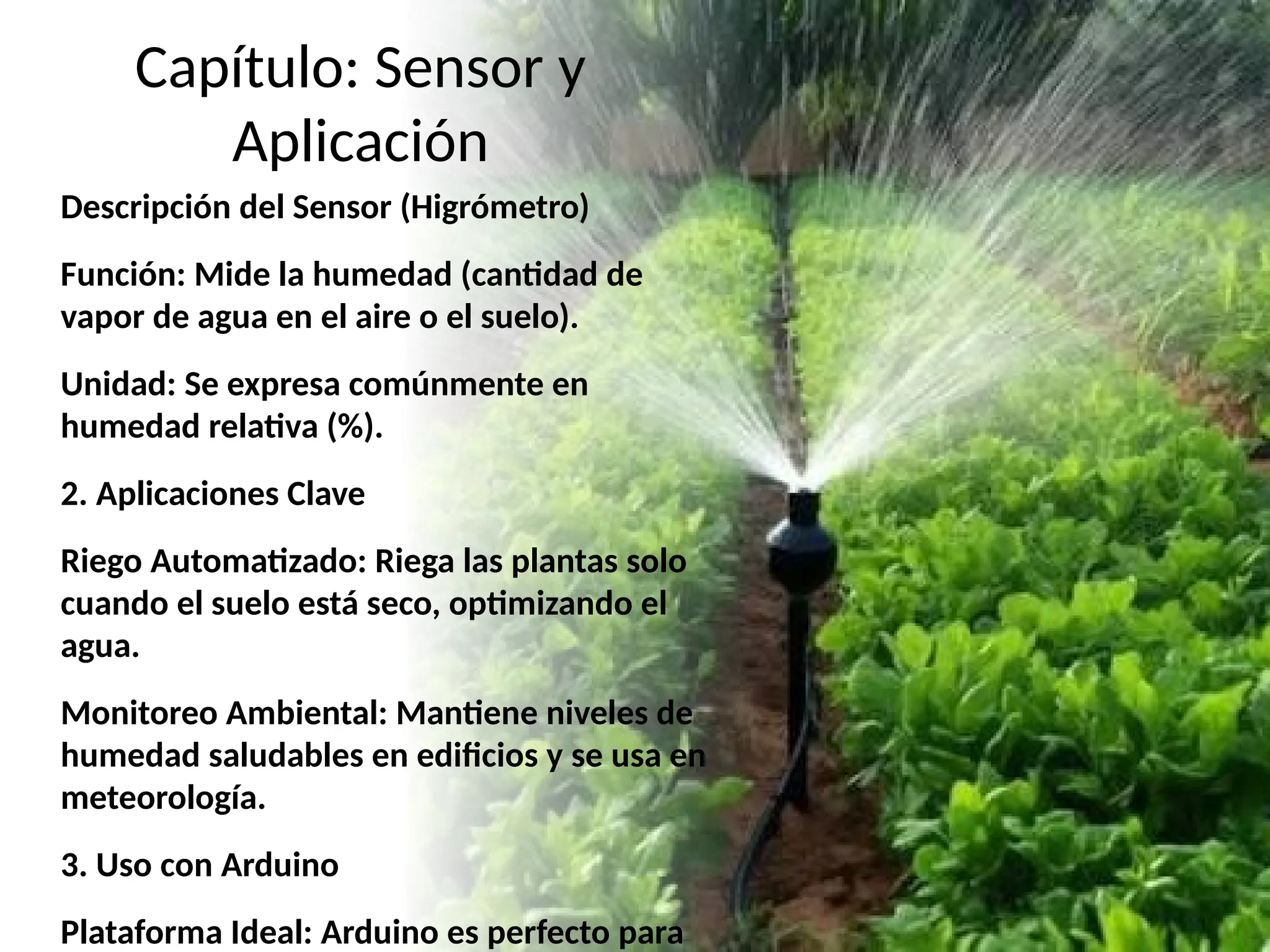 Capítulo: Sensor y
Aplicación
Descripción del Sensor (Higrómetro)
Función: Mide la humedad (cantidad de
vapor de agua en el aire o el suelo).
Unidad: Se expresa comúnmente en
humedad relativa (%).
2. Aplicaciones Clave
Riego Automatizado: Riega las plantas solo
cuando el suelo está seco, optimizando el
agua.
Monitoreo Ambiental: Mantiene niveles de
humedad saludables en edificios y se usa en
meteorología.
3. Uso con Arduino
Plataforma Ideal: Arduino es perfecto para
 