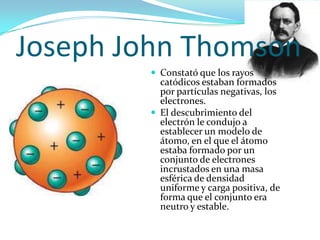 Joseph John Thomson
 Constató que los rayos

catódicos estaban formados
por partículas negativas, los
electrones.
 El descubrimiento del
electrón le condujo a
establecer un modelo de
átomo, en el que el átomo
estaba formado por un
conjunto de electrones
incrustados en una masa
esférica de densidad
uniforme y carga positiva, de
forma que el conjunto era
neutro y estable.

 