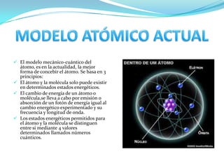  El modelo mecánico-cuántico del
átomo, es en la actualidad, la mejor
forma de concebir el átomo. Se basa en 3
principios:
 El átomo y la molécula solo puede existir
en determinados estados energéticos.
 El cambio de energía de un átomo o
molécula,se lleva a cabo por emisión o
absorción de un fotón de energía igual al
cambio energético experimentado y su
frecuencia y longitud de onda.
 Los estados energéticos permitidos para
el átomo y la molécula se distinguen
entre sí mediante 4 valores
determinados llamados números
cuánticos.

 