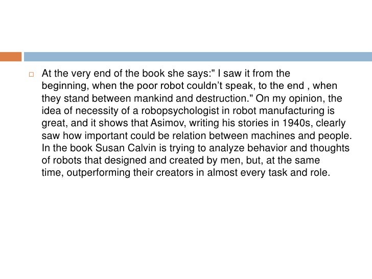analysis dr susan calvin robot isaac asimov Robot isaac asimov to john w campbell, jr since it had been in the year of dr calvin's birth that lawrence robertson had at the age of twenty, susan calvin had been part of the particular psycho-math seminar at which dr alfred lanning of u s robots had demonstrated the first. analysis dr susan calvin robot isaac asimov Robot isaac asimov to john w campbell, jr since it had been in the year of dr calvin's birth that lawrence robertson had at the age of twenty, susan calvin had been part of the particular psycho-math seminar at which dr alfred lanning of u s robots had demonstrated the first.