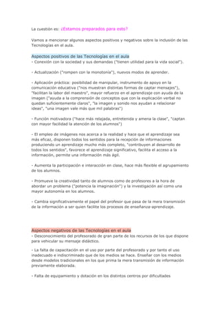 La cuestión es: ¿Estamos preparados para esto?


Vamos a mencionar algunos aspectos positivos y negativos sobre la inclusión de las
Tecnologías en el aula.


Aspectos positivos de las Tecnologías en el aula
- Conexión con la sociedad y sus demandas ("tienen utilidad para la vida social").

- Actualización ("rompen con la monotonía"), nuevos modos de aprender.

- Aplicación práctica: posibilidad de manipular, instrumento de apoyo en la
comunicación educativa ("nos muestran distintas formas de captar mensajes"),
"facilitan la labor del maestro", mayor refuerzo en el aprendizaje con ayuda de la
imagen ("ayuda a la comprensión de conceptos que con la explicación verbal no
quedan suficientemente claros", "la imagen y sonido nos ayudan a relacionar
ideas", "una imagen vale más que mil palabras")

- Función motivadora ("hace más relajada, entretenida y amena la clase", "captan
con mayor facilidad la atención de los alumnos")

- El empleo de imágenes nos acerca a la realidad y hace que el aprendizaje sea
más eficaz, disponen todos los sentidos para la recepción de informaciones
produciendo un aprendizaje mucho más completo, "contribuyen al desarrollo de
todos los sentidos", favorece el aprendizaje significativo, facilita el acceso a la
información, permite una información más ágil.

- Aumenta la participación e interacción en clase, hace más flexible el agrupamiento
de los alumnos.

- Promueve la creatividad tanto de alumnos como de profesores a la hora de
abordar un problema ("potencia la imaginación") y la investigación así como una
mayor autonomía en los alumnos.

- Cambia significativamente el papel del profesor que pasa de la mera transmisión
de la información a ser quien facilite los procesos de enseñanza-aprendizaje.




Aspectos negativos de las Tecnologías en el aula
- Desconocimiento del profesorado de gran parte de los recursos de los que dispone
para vehicular su mensaje didáctico.

- La falta de capacitación en el uso por parte del profesorado y por tanto el uso
inadecuado e indiscriminado que de los medios se hace. Enseñar con los medios
desde modelos tradicionales en los que prima la mera transmisión de información
previamente elaborada.

- Falta de equipamiento y dotación en los distintos centros por dificultades
 