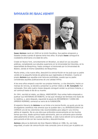 BIOGRAFÍA DE ISAAC ASIMOV




Isaac Asimov nació en 1920 en la Unión Soviética. Sus padres emigraron a
Estados Unidos cuando él apenas tenía tres años. El propio Isaac consiguió la
ciudadanía americana a la edad de ocho.

Criado en Nueva York, concretamente en Brooklyn, se educó en sus escuelas
públicas, completando sus estudios superiores en la Universidad de Columbia, en la
especialidad de Bioquímica, hasta conseguir el doctorado por la Universidad de
Boston, siendo el mismo Catedrático de Bioquímica.

Mucho antes, a los nueve años, descubrió la ciencia-ficción en los pulp que su padre
vendía en la pequeña tienda de golosinas que regenteaba en Brooklyn. Cuenta el
propio Asimov que aquellas eran lecturas prohibidas, puesto que su padre
consideraba aquellas publicaciones de una calidad ínfima.

A los once años empezó a escribir sus propias historias, y a los dieciocho, hecho un
manojo de nervios, se decidió a presentar su primer relato a J. W. Campbell. Fué
rechazado. Pero sólo cuatro meses después consiguió vender su primera historia, y
así continuó hasta el día de su muerte.

En 1941, escribió el relato, ya clásico, ANOCHECER. Poco antes había empezado a
publicar sus HISTORIAS DE ROBOTS, en las que introdujo las famosas tres leyes de
la robótica, y, poco después, siguiendo la pauta de DECADENCIA Y CAÍDA DEL
IMPERIO ROMANO, comenzó su serie de la FUNDACIÓN.

El espectro literario de Asimov no se limita a la ciencia-ficción, es quizá uno de los
divulgadores científicos más amenos que se puedan leer y su INTRODUCCION A LA
CIENCIA uno de los volúmenes más recomendables para adquirir una mínima
pátina al respecto. No es una obra que profundice excesivamente en los muchos
temas que toca, desde química hasta astronomía, pero es suficiente para orientar
adecuadamente al lector, puesto que además, a cada nueva edición se la actualiza
para ponerla al día con las nuevas teorías y descubrimientos.

Asimov obtuvo la distinción de Gran Maestro Nébula en 1986. Es, con toda
seguridad, el autor de ciencia-ficción más conocido (sino el único) por el público en
 