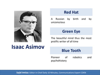 Red Hat
Isaac Asimov
Green Eye
Blue Tooth
Sajid Imtiaz: Editor in Chief Daily 10 Minutes, Communications Expert CDKN
A Russian by birth and by
unconscious
The beautiful mind thus the most
prolific science-fiction writer of all
time
Pioneer of Robotics and
Psychohistory globally as an
American citizen
Original
Work
 