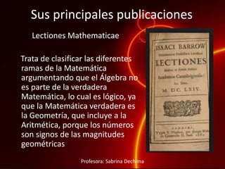 Sus principales publicaciones
Lectiones Mathematicae
Trata de clasificar las diferentes
ramas de la Matemática
argumentando que el Álgebra no
es parte de la verdadera
Matemática, lo cual es lógico, ya
que la Matemática verdadera es
la Geometría, que incluye a la
Aritmética, porque los números
son signos de las magnitudes
geométricas
Profesora: Sabrina Dechima
 