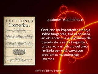 Lectiones Geometricae
Contiene un importante trabajo
sobre tangentes, fue el primero
en observar que el problema del
trazado de la recta tangente a
una curva y el cálculo del área
limitada por está curva son
problemas mutuamente
inversos.
Profesora: Sabrina Dechima
 