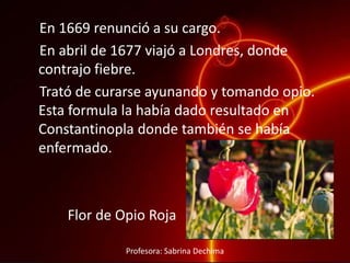 En 1669 renunció a su cargo.
En abril de 1677 viajó a Londres, donde
contrajo fiebre.
Trató de curarse ayunando y tomando opio.
Esta formula la había dado resultado en
Constantinopla donde también se había
enfermado.
Flor de Opio Roja
Profesora: Sabrina Dechima
 