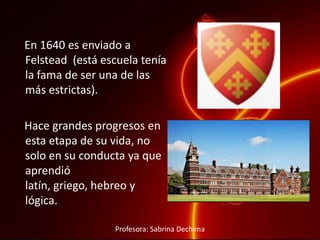 En 1640 es enviado a
Felstead (está escuela tenía
la fama de ser una de las
más estrictas).
Hace grandes progresos en
esta etapa de su vida, no
solo en su conducta ya que
aprendió
latín, griego, hebreo y
lógica.
Profesora: Sabrina Dechima
 