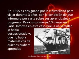 En 1655 es designado por la Universidad para
viajar durante 3 años, con la condición de que
informara por carta sobre sus aprendizajes y
progresos. Pasó los primeros 10 meses en
París. Informa en este caso que la universidad
lo había
decepcionado ya
que no había
matemáticos de
quienes pudiera
aprender.
Profesora: Sabrina Dechima
 
