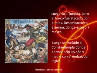 Luego va a Turquía, pero
el barco fue atacado por
piratas. Desembarcó en
Esmirna, donde estuvo 7
meses.
Luego se trasladó a
Constantinopla donde
permaneció un año y
medio con el embajador
inglés.
Profesora: Sabrina Dechima
 