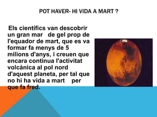 POT HAVER- HI VIDA A MART ?

 Els científics van descobrir
un gran mar de gel prop de
l'equador de mart, que es va
formar fa menys de 5
milions d'anys, i creuen que
encara continua l'activitat
volcànica al pol nord
d'aquest planeta, per tal que
no hi ha vida a mart per
que fa fred.
 