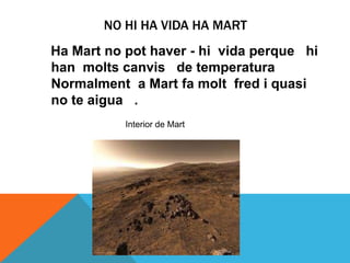 NO HI HA VIDA HA MART
Ha Mart no pot haver - hi vida perque hi
han molts canvis de temperatura
Normalment a Mart fa molt fred i quasi
no te aigua .
           Interior de Mart
 