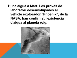 Hi ha aigua a Mart. Les proves de
 laboratori desenvolupades al
 vehicle explorador "Phoenix", de la
 NASA, han confirmat l'existència
 d'aigua al planeta roig.
 