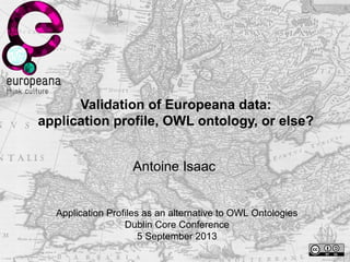 Validation of Europeana data:
application profile, OWL ontology, or else?
Antoine Isaac
Application Profiles as an alternative to OWL Ontologies
Dublin Core Conference
5 September 2013
 