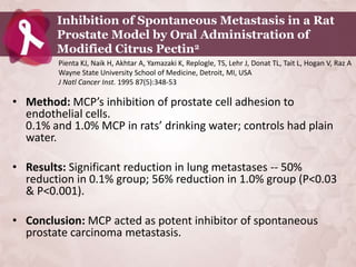 Inhibition of Spontaneous Metastasis in a Rat
        Prostate Model by Oral Administration of
        Modified Citrus Pectin2
         Pienta KJ, Naik H, Akhtar A, Yamazaki K, Replogle, TS, Lehr J, Donat TL, Tait L, Hogan V, Raz A
         Wayne State University School of Medicine, Detroit, MI, USA
         J Natl Cancer Inst. 1995 87(5):348-53

• Method: MCP’s inhibition of prostate cell adhesion to
  endothelial cells.
  0.1% and 1.0% MCP in rats’ drinking water; controls had plain
  water.

• Results: Significant reduction in lung metastases -- 50%
  reduction in 0.1% group; 56% reduction in 1.0% group (P<0.03
  & P<0.001).

• Conclusion: MCP acted as potent inhibitor of spontaneous
  prostate carcinoma metastasis.
 