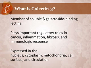 What is Galectin-3?

•   Member of soluble β galactoside-binding
    lectins

•   Plays important regulatory roles in
    cancer, inflammation, fibrosis, and
    immunologic response

•   Expressed in the
    nucleus, cytoplasm, mitochondria, cell
    surface, and circulation
 