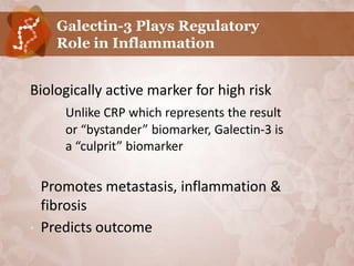 Galectin-3 Plays Regulatory
      Role in Inflammation


Biologically active marker for high risk
       Unlike CRP which represents the result
       or “bystander” biomarker, Galectin-3 is
       a “culprit” biomarker

•   Promotes metastasis, inflammation &
    fibrosis
•   Predicts outcome
 
