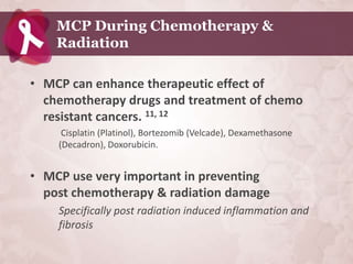 MCP During Chemotherapy &
    Radiation

• MCP can enhance therapeutic effect of
  chemotherapy drugs and treatment of chemo
  resistant cancers. 11, 12
     Cisplatin (Platinol), Bortezomib (Velcade), Dexamethasone
    (Decadron), Doxorubicin.


• MCP use very important in preventing
  post chemotherapy & radiation damage
    Specifically post radiation induced inflammation and
    fibrosis
 