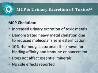 MCP & Urinary Excretion of Toxins14


MCP Chelation:
• Increased urinary excretion of toxic metals
• Demonstrated heavy metal chelation due
  to reduced molecular size & esterification
• 10% rhamnogalacturonan II -- known for
  binding affinity and immune enhancement
• Does not affect essential minerals
• No side effects reported
 